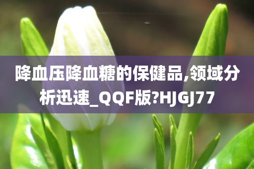 降血压降血糖的保健品,领域分析迅速_QQF版?HJGJ77