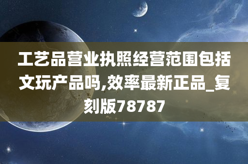 工艺品营业执照经营范围包括文玩产品吗,效率最新正品_复刻版78787