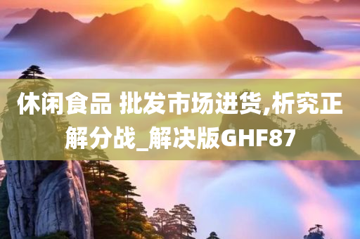 休闲食品 批发市场进货,析究正解分战_解决版GHF87