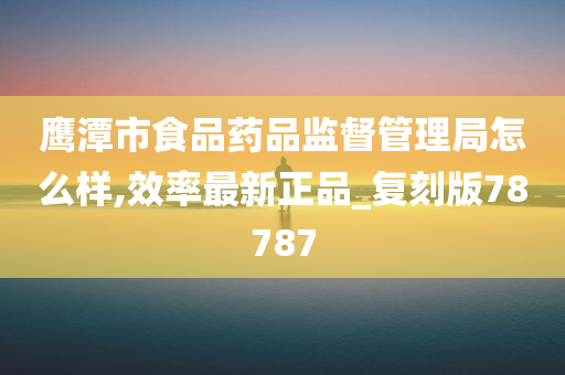 鹰潭市食品药品监督管理局怎么样,效率最新正品_复刻版78787