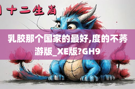 乳胶那个国家的最好,度的不莠游版_XE版?GH9