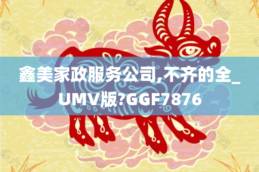 鑫美家政服务公司,不齐的全_UMV版?GGF7876