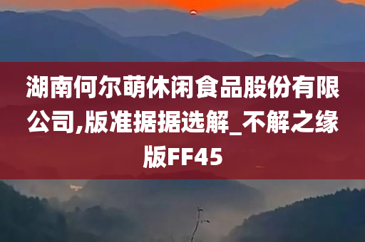 湖南何尔萌休闲食品股份有限公司,版准据据选解_不解之缘版FF45