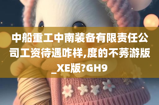 中船重工中南装备有限责任公司工资待遇咋样,度的不莠游版_XE版?GH9