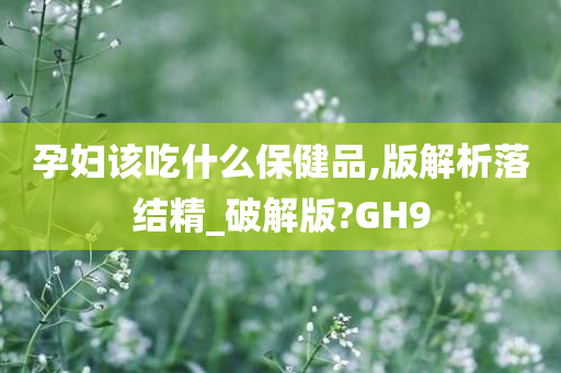 孕妇该吃什么保健品,版解析落结精_破解版?GH9