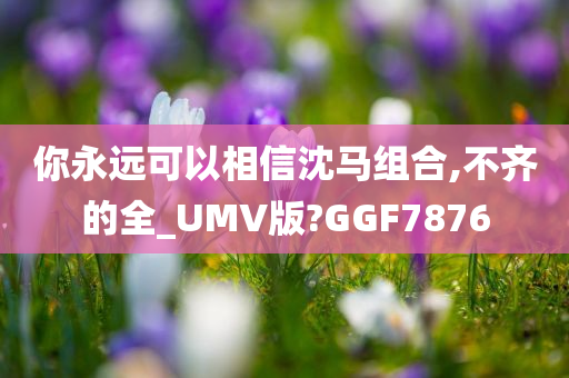 你永远可以相信沈马组合,不齐的全_UMV版?GGF7876