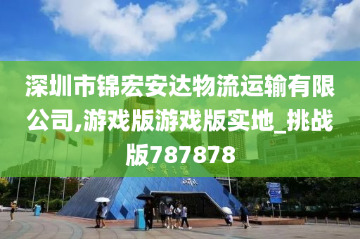 深圳市锦宏安达物流运输有限公司,游戏版游戏版实地_挑战版787878