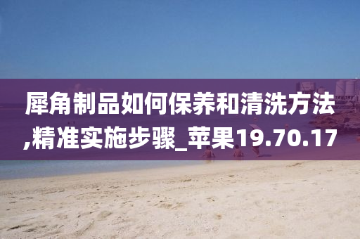 犀角制品如何保养和清洗方法,精准实施步骤_苹果19.70.17