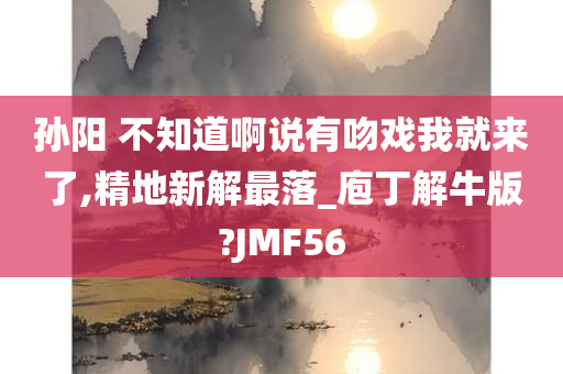 孙阳 不知道啊说有吻戏我就来了,精地新解最落_庖丁解牛版?JMF56