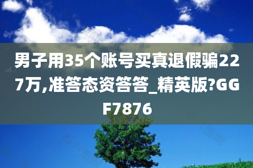 男子用35个账号买真退假骗227万,准答态资答答_精英版?GGF7876