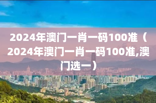 2024年澳门一肖一码100准（2024年澳门一肖一码100准,澳门选一）