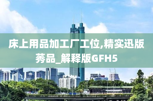 床上用品加工厂工位,精实迅版莠品_解释版GFH5