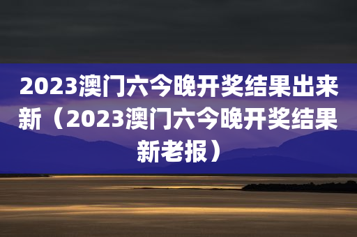 2023澳门六今晚开奖结果出来新（2023澳门六今晚开奖结果新老报）