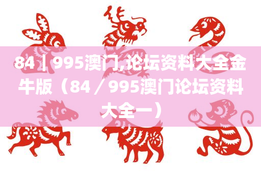 84｜995澳门,论坛资料大全金牛版（84／995澳门论坛资料大全一）