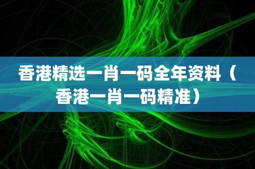 香港精选一肖一码全年资料（香港一肖一码精准）