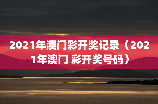 2021年澳门彩开奖记录（2021年澳门 彩开奖号码）