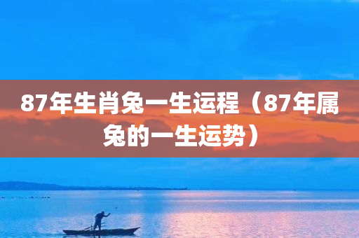 87年生肖兔一生运程（87年属兔的一生运势）