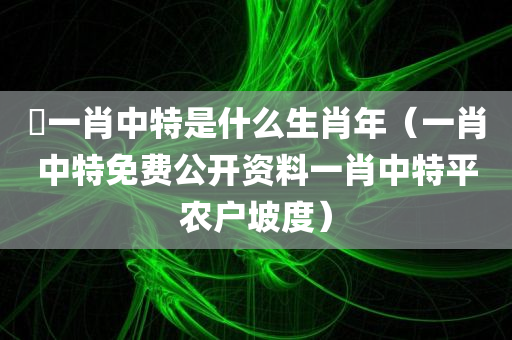 堾一肖中特是什么生肖年（一肖中特免费公开资料一肖中特平农户坡度）