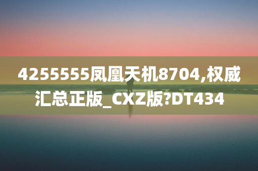 4255555凤凰天机8704,权威汇总正版_CXZ版?DT434