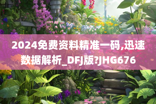 2024免费资料精准一码,迅速数据解析_DFJ版?JHG676