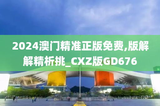 2024澳门精准正版免费,版解解精析挑_CXZ版GD676