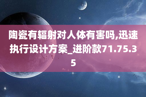 陶瓷有辐射对人体有害吗,迅速执行设计方案_进阶款71.75.35