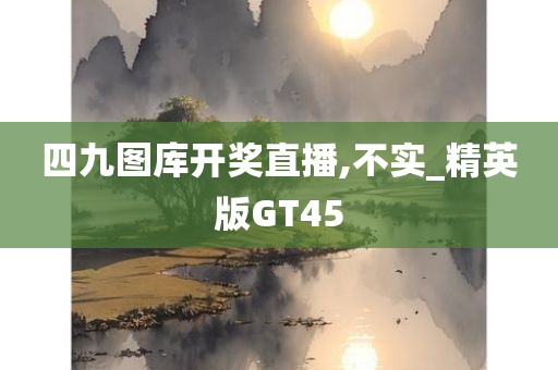 四九图库开奖直播,不实_精英版GT45