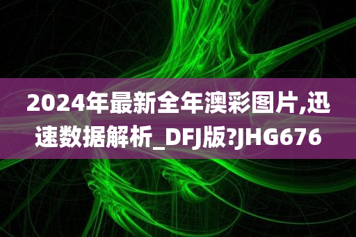 2024年最新全年澳彩图片,迅速数据解析_DFJ版?JHG676