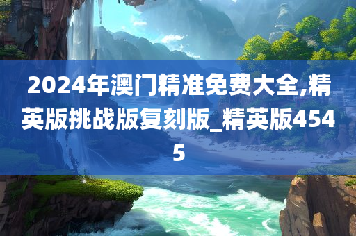 2024年澳门精准免费大全,精英版挑战版复刻版_精英版4545