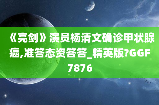 《亮剑》演员杨清文确诊甲状腺癌,准答态资答答_精英版?GGF7876