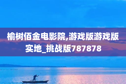 榆树佰金电影院,游戏版游戏版实地_挑战版787878