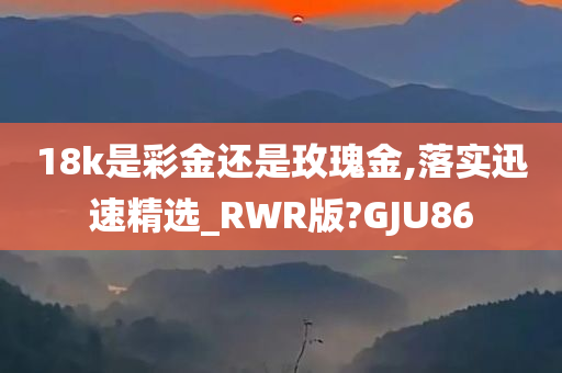 18k是彩金还是玫瑰金,落实迅速精选_RWR版?GJU86