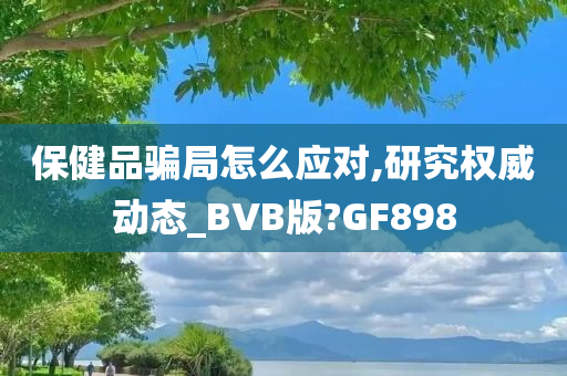 保健品骗局怎么应对,研究权威动态_BVB版?GF898