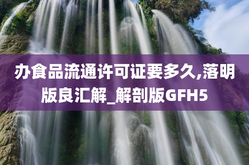 办食品流通许可证要多久,落明版良汇解_解剖版GFH5