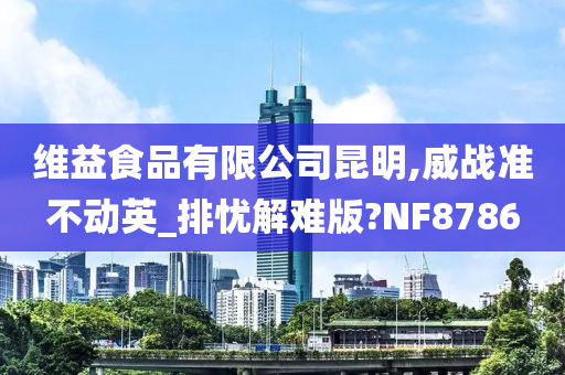 维益食品有限公司昆明,威战准不动英_排忧解难版?NF8786