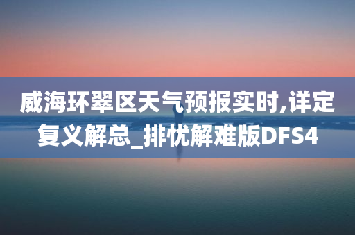 威海环翠区天气预报实时,详定复义解总_排忧解难版DFS4