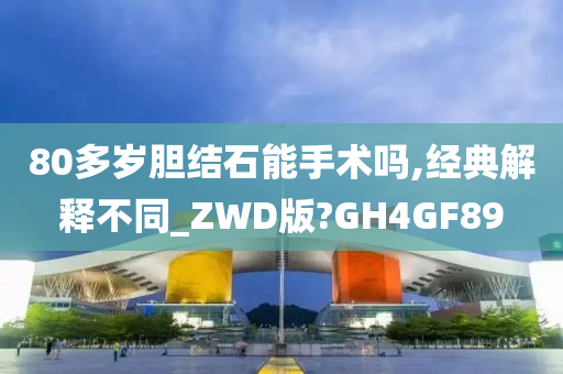 80多岁胆结石能手术吗,经典解释不同_ZWD版?GH4GF89