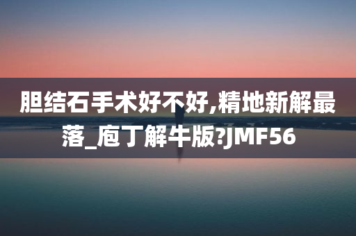 胆结石手术好不好,精地新解最落_庖丁解牛版?JMF56