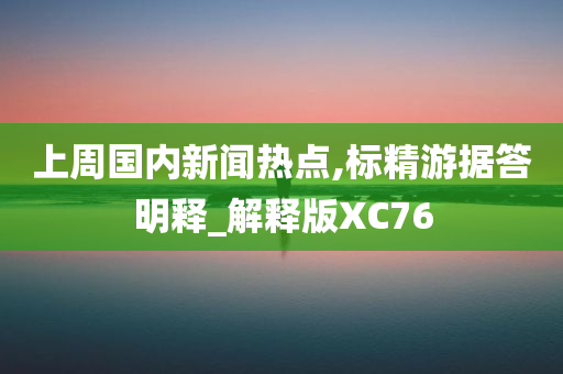 上周国内新闻热点,标精游据答明释_解释版XC76