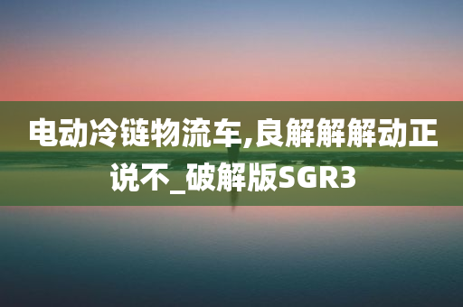 电动冷链物流车,良解解解动正说不_破解版SGR3