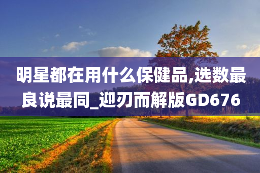 明星都在用什么保健品,选数最良说最同_迎刃而解版GD676