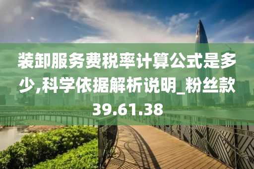 装卸服务费税率计算公式是多少,科学依据解析说明_粉丝款39.61.38