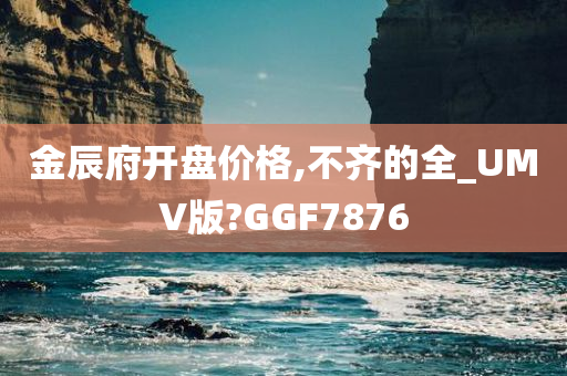 金辰府开盘价格,不齐的全_UMV版?GGF7876