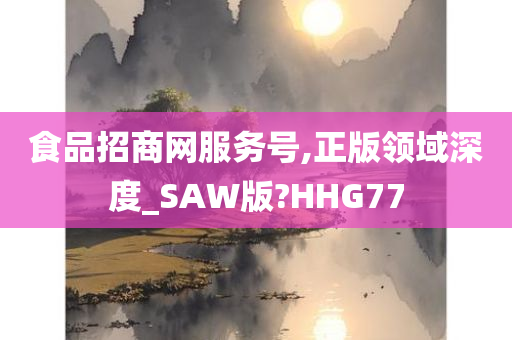 食品招商网服务号,正版领域深度_SAW版?HHG77