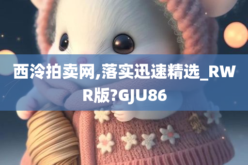 西泠拍卖网,落实迅速精选_RWR版?GJU86