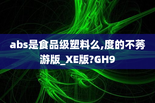 abs是食品级塑料么,度的不莠游版_XE版?GH9