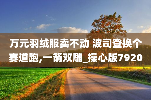 万元羽绒服卖不动 波司登换个赛道跑,一箭双雕_操心版7920