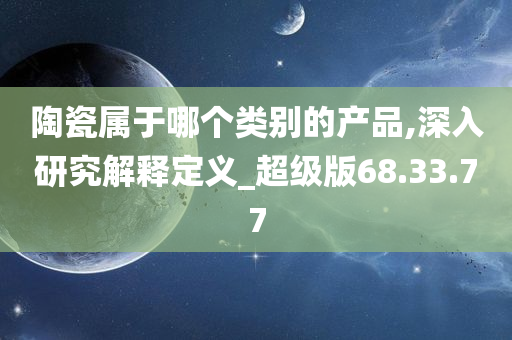 陶瓷属于哪个类别的产品,深入研究解释定义_超级版68.33.77