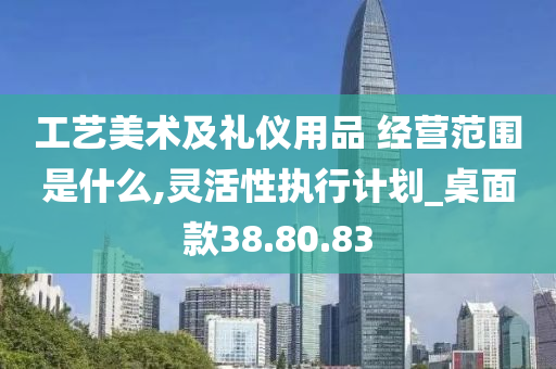 工艺美术及礼仪用品 经营范围是什么,灵活性执行计划_桌面款38.80.83