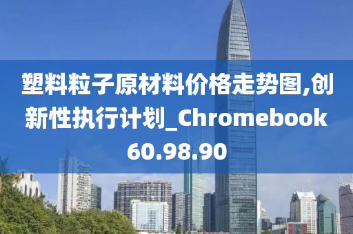 塑料粒子原材料价格走势图,创新性执行计划_Chromebook60.98.90